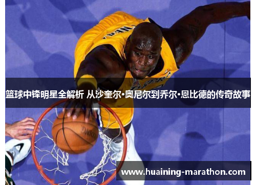 篮球中锋明星全解析 从沙奎尔·奥尼尔到乔尔·恩比德的传奇故事