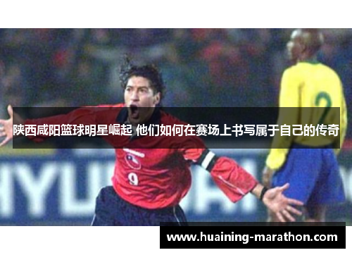 陕西咸阳篮球明星崛起 他们如何在赛场上书写属于自己的传奇